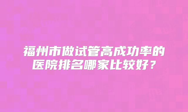 福州市做试管高成功率的医院排名哪家比较好?