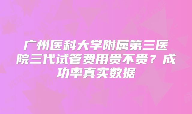 广州医科大学附属第三医院三代试管费用贵不贵？成功率真实数据