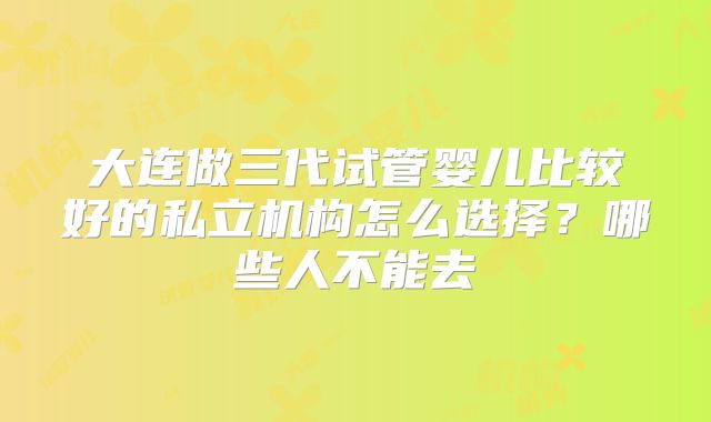 大连做三代试管婴儿比较好的私立机构怎么选择？哪些人不能去