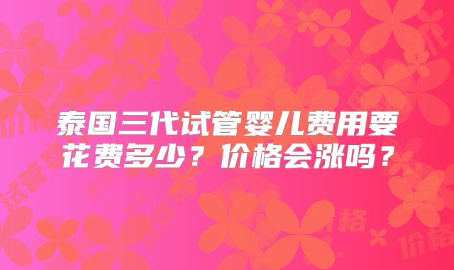 泰国三代试管婴儿费用要花费多少？价格会涨吗？
