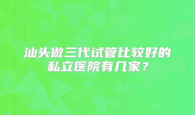 汕头做三代试管比较好的私立医院有几家？