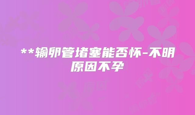 **输卵管堵塞能否怀-不明原因不孕