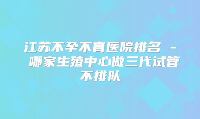 江苏不孕不育医院排名 - 哪家生殖中心做三代试管不排队