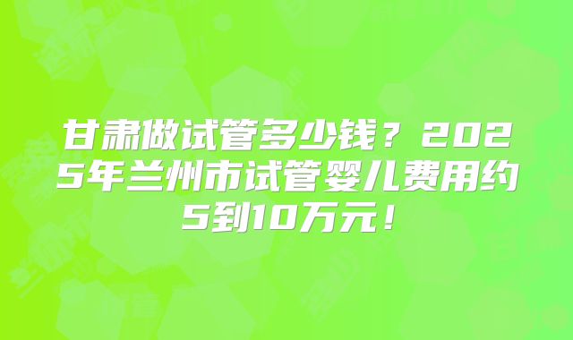甘肃做试管多少钱？2025年兰州市试管婴儿费用约5到10万元！