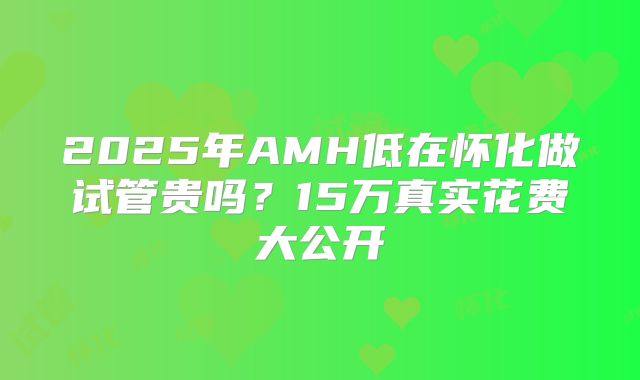 2025年AMH低在怀化做试管贵吗？15万真实花费大公开