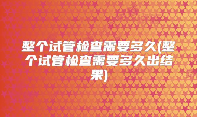 整个试管检查需要多久(整个试管检查需要多久出结果)