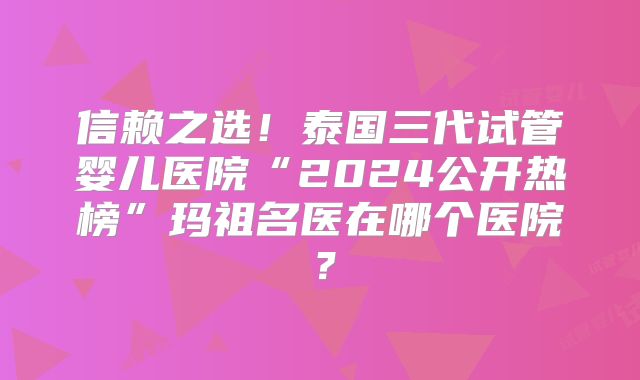 信赖之选！泰国三代试管婴儿医院“2024公开热榜”玛祖名医在哪个医院？