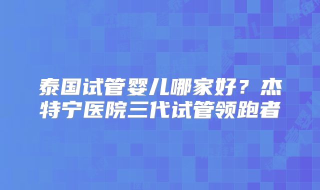泰国试管婴儿哪家好？杰特宁医院三代试管领跑者