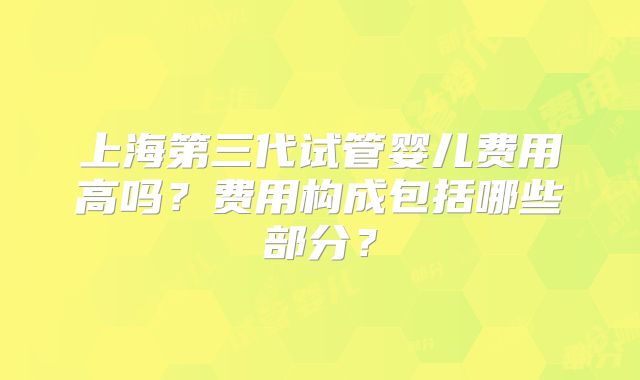 上海第三代试管婴儿费用高吗？费用构成包括哪些部分？