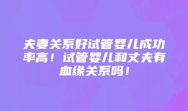 夫妻关系好试管婴儿成功率高！试管婴儿和丈夫有血缘关系吗！