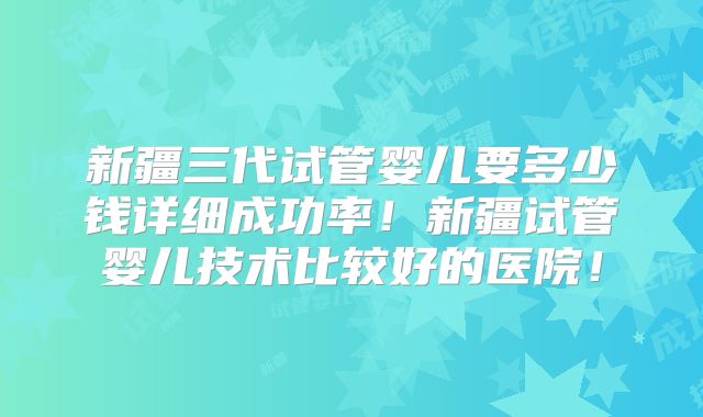 新疆三代试管婴儿要多少钱详细成功率！新疆试管婴儿技术比较好的医院！