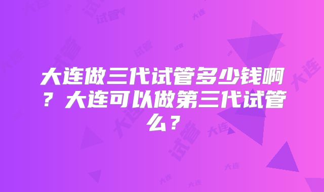 大连做三代试管多少钱啊？大连可以做第三代试管么？