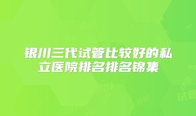 银川三代试管比较好的私立医院排名排名锦集