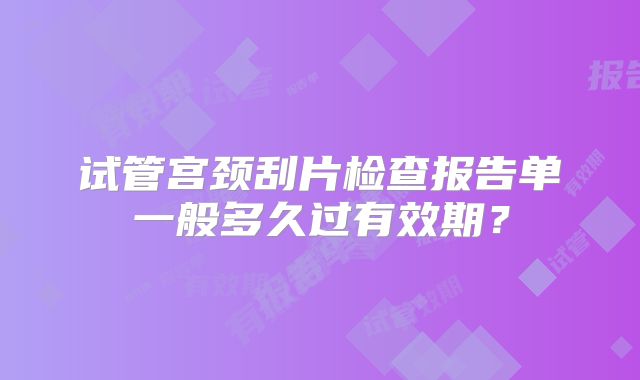 试管宫颈刮片检查报告单一般多久过有效期?