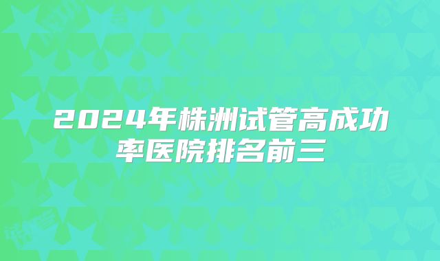 2024年株洲试管高成功率医院排名前三