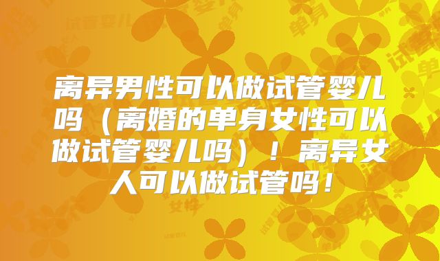 离异男性可以做试管婴儿吗（离婚的单身女性可以做试管婴儿吗）！离异女人可以做试管吗！