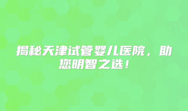 揭秘天津试管婴儿医院，助您明智之选！