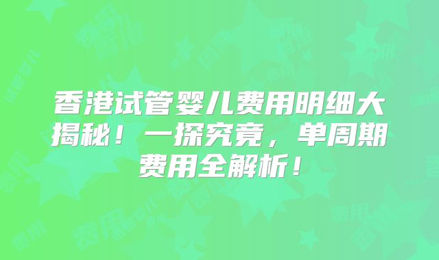 香港试管婴儿费用明细大揭秘！一探究竟，单周期费用全解析！