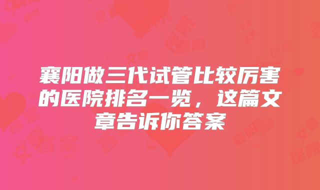 襄阳做三代试管比较厉害的医院排名一览,这篇文章告诉你答案