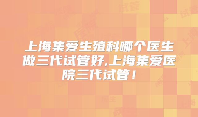 上海集爱生殖科哪个医生做三代试管好,上海集爱医院三代试管!