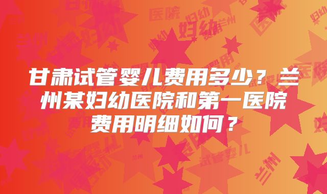 甘肃试管婴儿费用多少？兰州某妇幼医院和第一医院费用明细如何？
