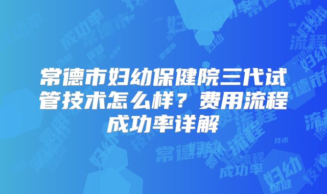 常德市妇幼保健院三代试管技术怎么样？费用流程成功率详解