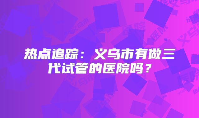 热点追踪：义乌市有做三代试管的医院吗？