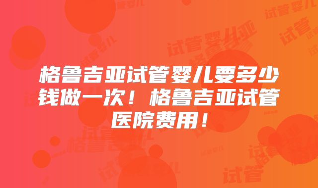 格鲁吉亚试管婴儿要多少钱做一次！格鲁吉亚试管医院费用！