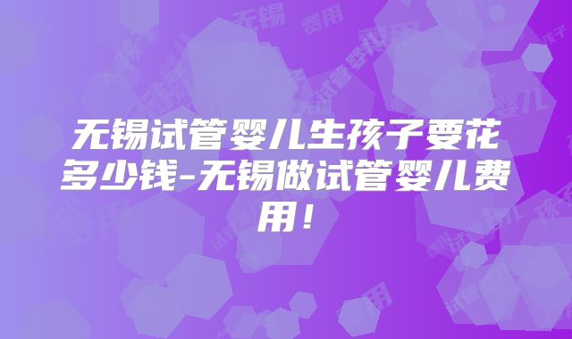 无锡试管婴儿生孩子要花多少钱-无锡做试管婴儿费用!
