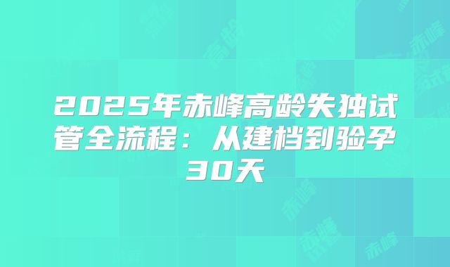 2025年赤峰高龄失独试管全流程：从建档到验孕30天