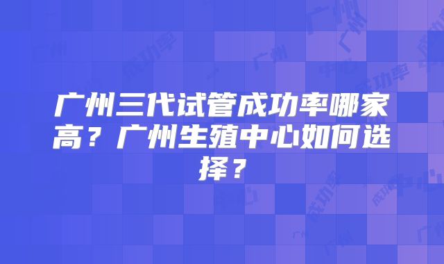 广州三代试管成功率哪家高?广州生殖中心如何选择?
