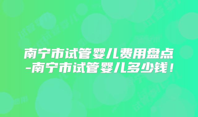 南宁市试管婴儿费用盘点-南宁市试管婴儿多少钱!