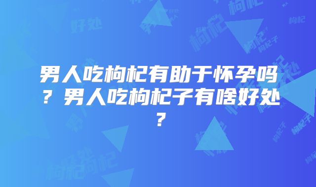 男人吃枸杞有助于怀孕吗？男人吃枸杞子有啥好处？