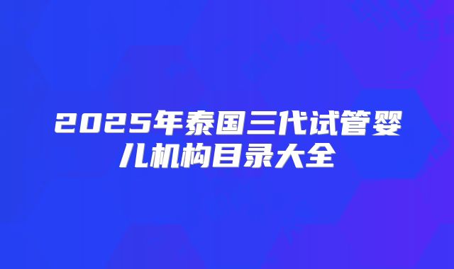 2025年泰国三代试管婴儿机构目录大全