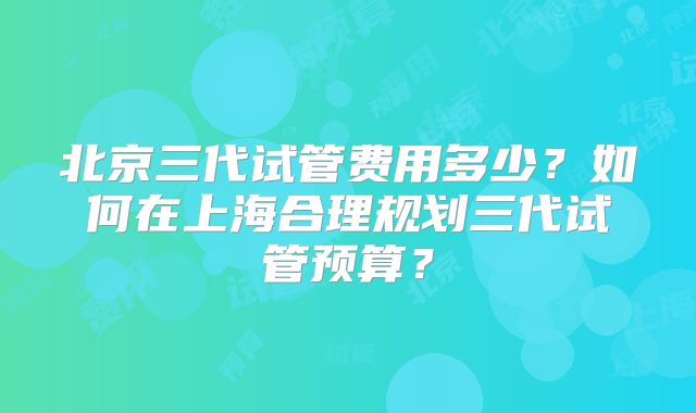 北京三代试管费用多少？如何在上海合理规划三代试管预算？