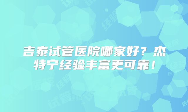 吉泰试管医院哪家好？杰特宁经验丰富更可靠！