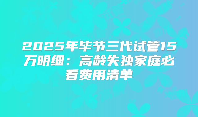 2025年毕节三代试管15万明细：高龄失独家庭必看费用清单