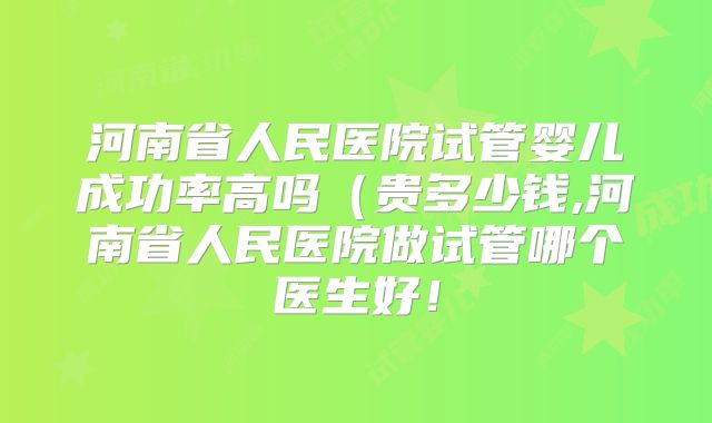 河南省人民医院试管婴儿成功率高吗（贵多少钱,河南省人民医院做试管哪个医生好！