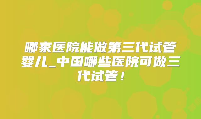 哪家医院能做第三代试管婴儿_中国哪些医院可做三代试管！