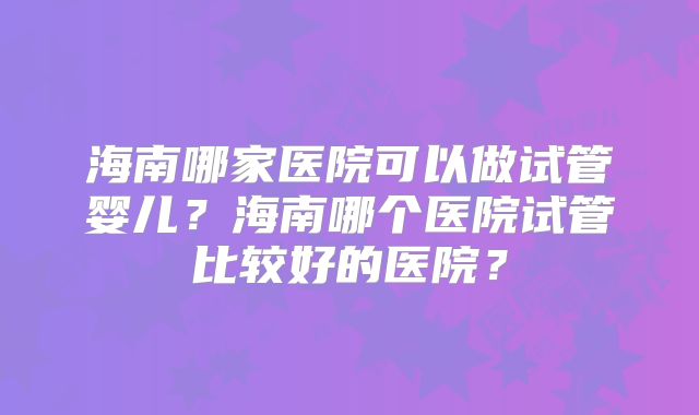 海南哪家医院可以做试管婴儿？海南哪个医院试管比较好的医院？