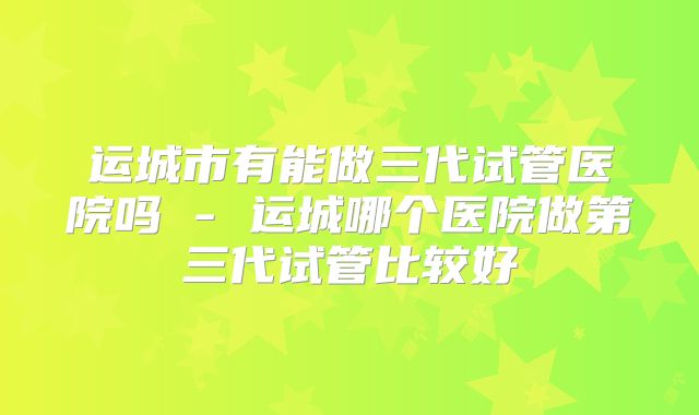 运城市有能做三代试管医院吗 - 运城哪个医院做第三代试管比较好