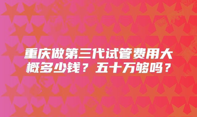 重庆做第三代试管费用大概多少钱？五十万够吗？