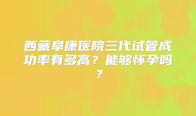 西藏阜康医院三代试管成功率有多高？能够怀孕吗？