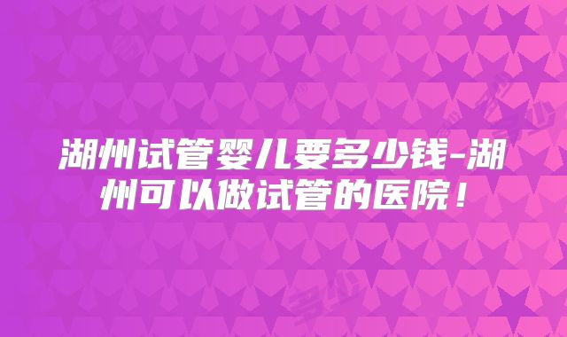 湖州试管婴儿要多少钱-湖州可以做试管的医院！