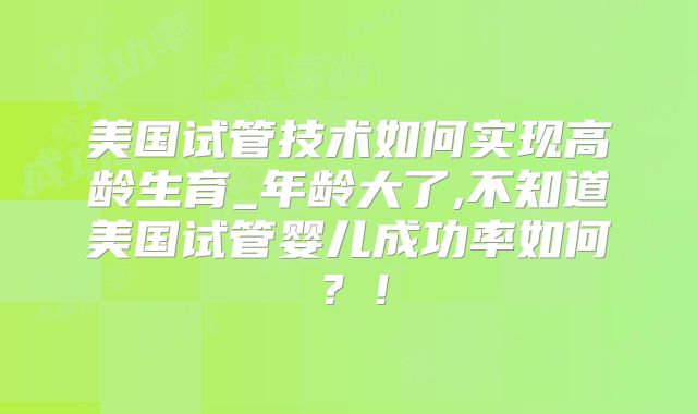 美国试管技术如何实现高龄生育_年龄大了,不知道美国试管婴儿成功率如何?!