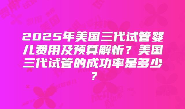 2025年美国三代试管婴儿费用及预算解析？美国三代试管的成功率是多少？