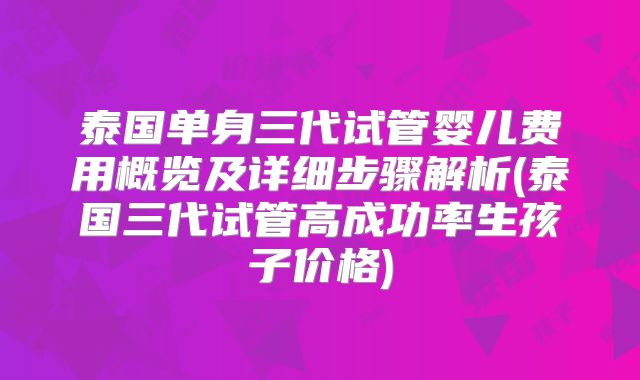 泰国单身三代试管婴儿费用概览及详细步骤解析(泰国三代试管高成功率生孩子价格)