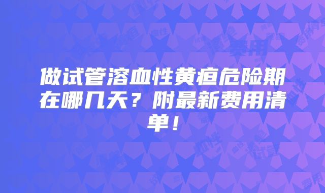 做试管溶血性黄疸危险期在哪几天？附最新费用清单！