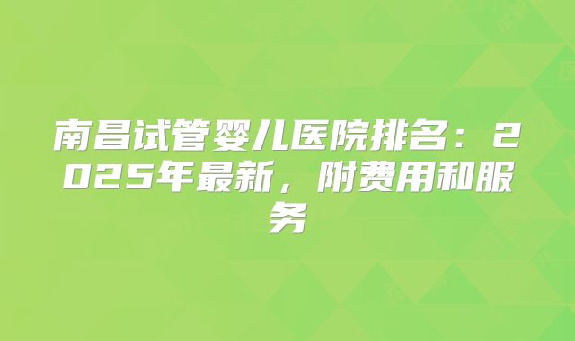 南昌试管婴儿医院排名：2025年最新，附费用和服务