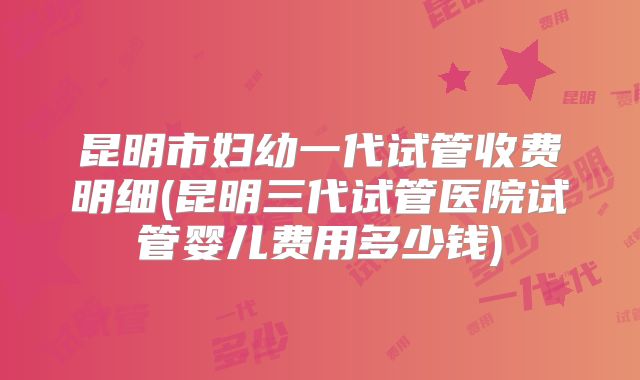 昆明市妇幼一代试管收费明细(昆明三代试管医院试管婴儿费用多少钱)